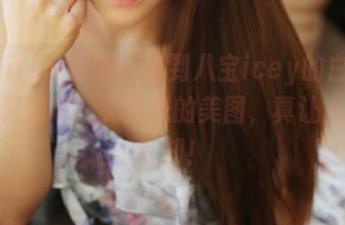 MyGirl美媛馆 – 看到八宝icey的白衬衫，我只想说：无圣光的美图，真让人重塑认知！